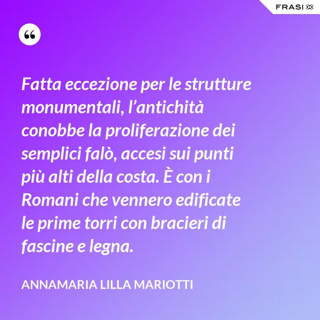 Fatta eccezione per le strutture monumentali, l’antichità conobbe la proliferazione dei semplici falò, accesi sui punti più alti della costa. È con i Romani che vennero edificate le prime torri con bracieri di fascine e legna. - Annamaria Lilla Mariotti