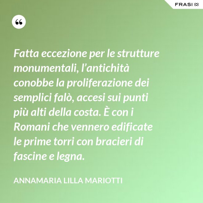 Fatta eccezione per le strutture monumentali, l’antichità conobbe la proliferazione dei semplici falò, accesi sui punti più alti della costa. È con i Romani che vennero edificate le prime torri con bracieri di fascine e legna. - Annamaria Lilla Mariotti