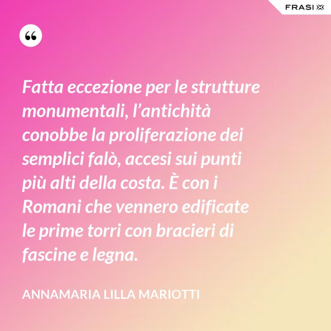 Fatta eccezione per le strutture monumentali, l’antichità conobbe la proliferazione dei semplici falò, accesi sui punti più alti della costa. È con i Romani che vennero edificate le prime torri con bracieri di fascine e legna. - Annamaria Lilla Mariotti