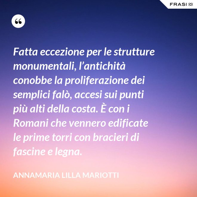 Fatta eccezione per le strutture monumentali, l’antichità conobbe la proliferazione dei semplici falò, accesi sui punti più alti della costa. È con i Romani che vennero edificate le prime torri con bracieri di fascine e legna. - Annamaria Lilla Mariotti