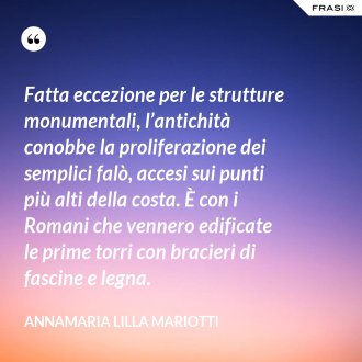Fatta eccezione per le strutture monumentali, l’antichità conobbe la proliferazione dei semplici falò, accesi sui punti più alti della costa. È con i Romani che vennero edificate le prime torri con bracieri di fascine e legna. - Annamaria Lilla Mariotti