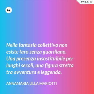 Nella fantasia collettiva non esiste faro senza guardiano. Una presenza insostituibile per lunghi secoli, una figura stretta tra avventura e leggenda. - Annamaria Lilla Mariotti