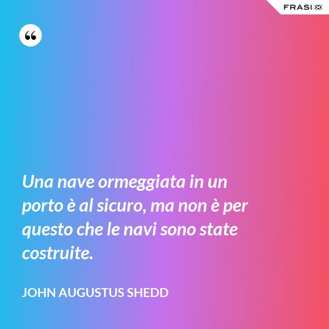 Una nave ormeggiata in un porto è al sicuro, ma non è per questo che le navi sono state costruite. - John Augustus Shedd