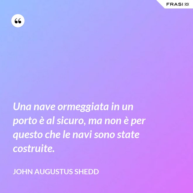 Una nave ormeggiata in un porto è al sicuro, ma non è per questo che le navi sono state costruite. - John Augustus Shedd