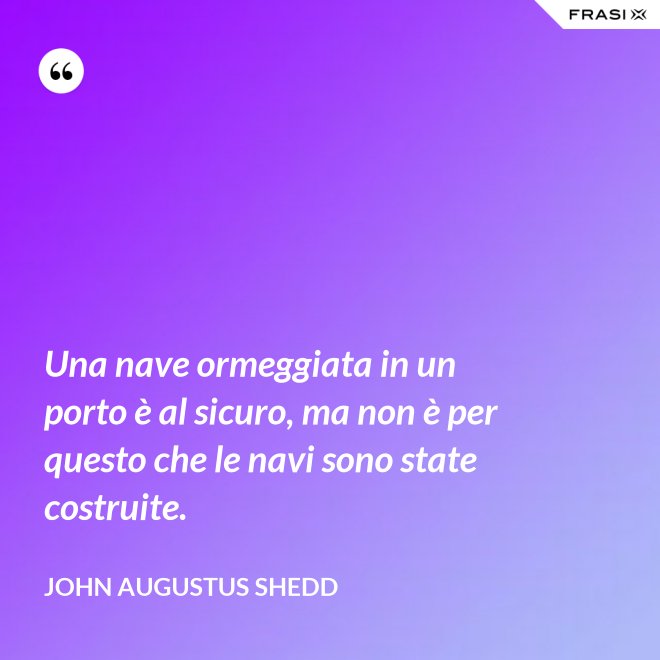 Una nave ormeggiata in un porto è al sicuro, ma non è per questo che le navi sono state costruite. - John Augustus Shedd