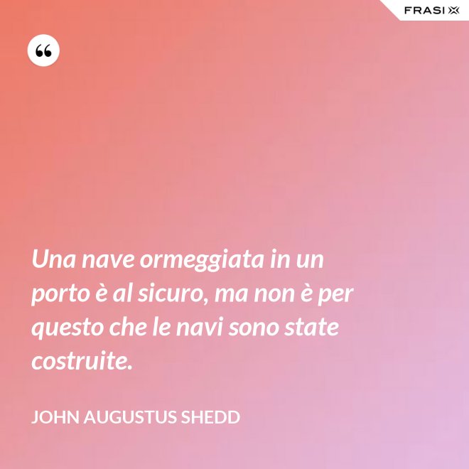 Una nave ormeggiata in un porto è al sicuro, ma non è per questo che le navi sono state costruite. - John Augustus Shedd