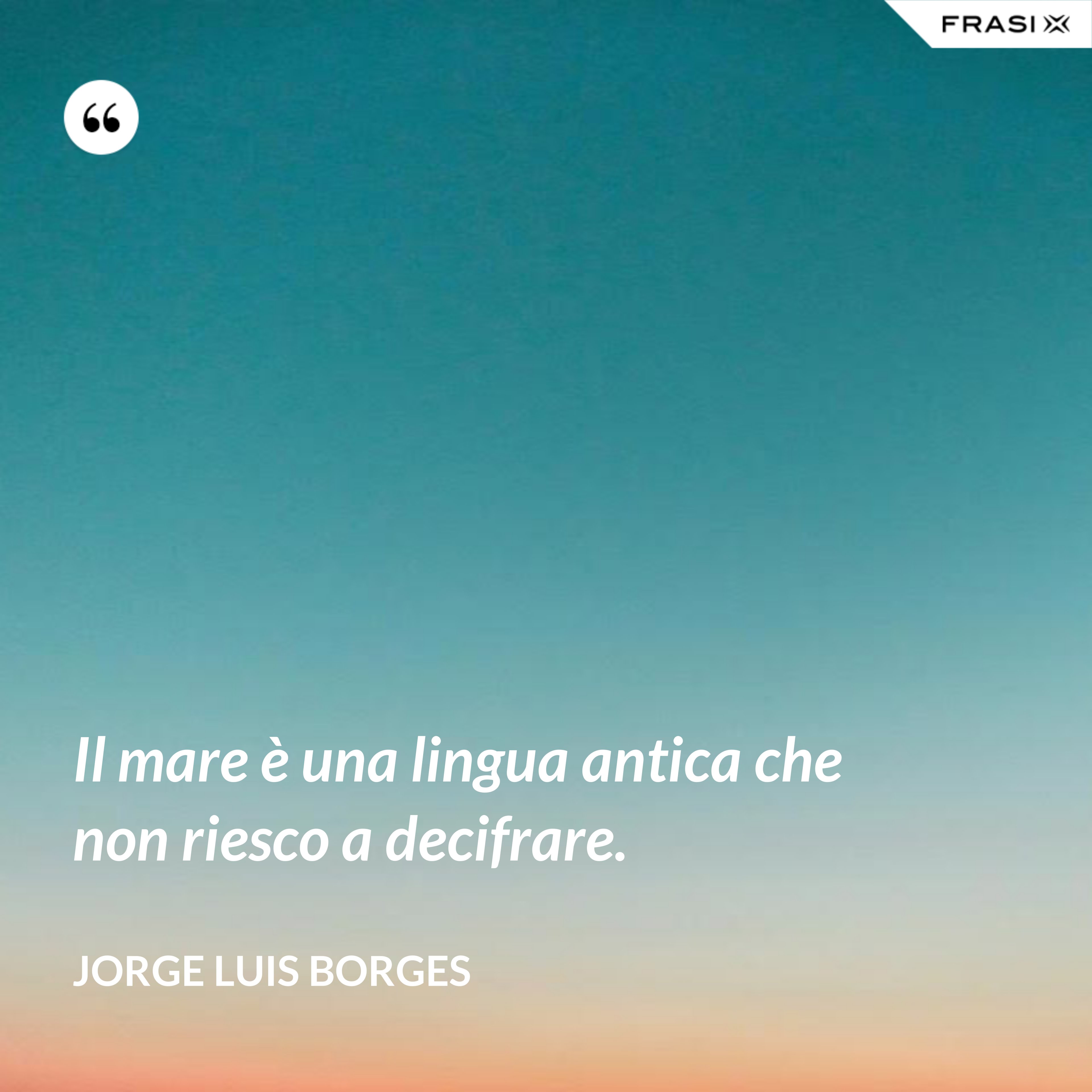Il mare è una lingua antica che non riesco a decifrare. - Jorge Luis Borges