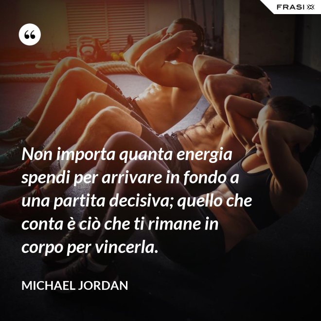 Non importa quanta energia spendi per arrivare in fondo a una partita decisiva; quello che conta è ciò che ti rimane in corpo per vincerla. - Michael Jordan