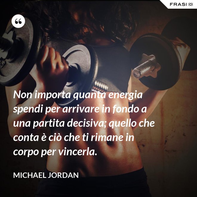 Non importa quanta energia spendi per arrivare in fondo a una partita decisiva; quello che conta è ciò che ti rimane in corpo per vincerla. - Michael Jordan