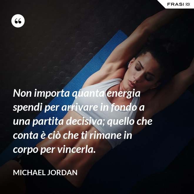 Non importa quanta energia spendi per arrivare in fondo a una partita decisiva; quello che conta è ciò che ti rimane in corpo per vincerla. - Michael Jordan