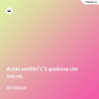 Avete sentito? C'è qualcosa che non va. - Re Fergus