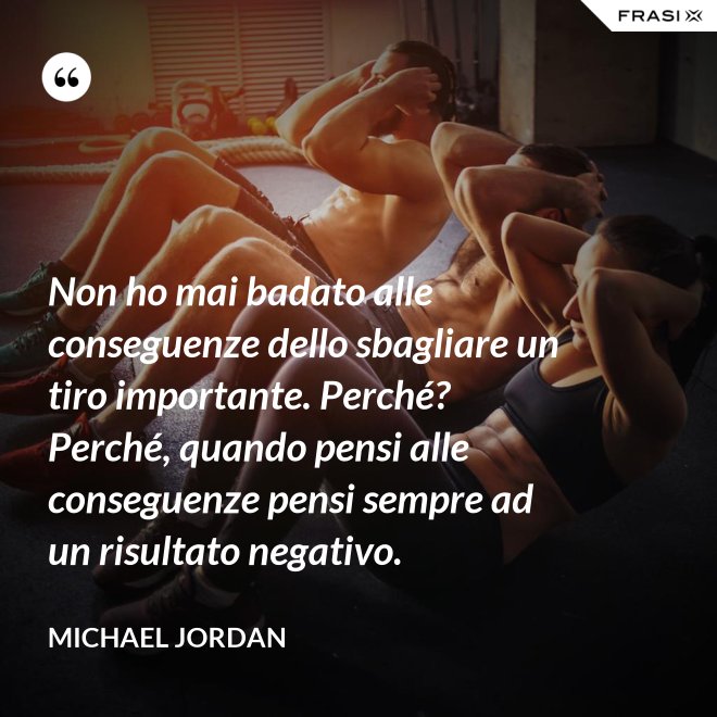 Non ho mai badato alle conseguenze dello sbagliare un tiro importante. Perché? Perché, quando pensi alle conseguenze pensi sempre ad un risultato negativo. - Michael Jordan