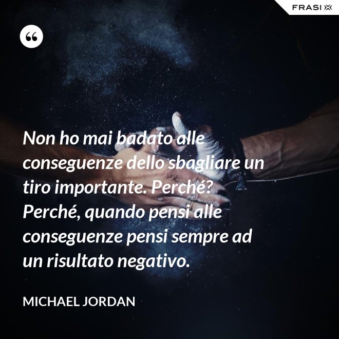 Non ho mai badato alle conseguenze dello sbagliare un tiro importante. Perché? Perché, quando pensi alle conseguenze pensi sempre ad un risultato negativo. - Michael Jordan