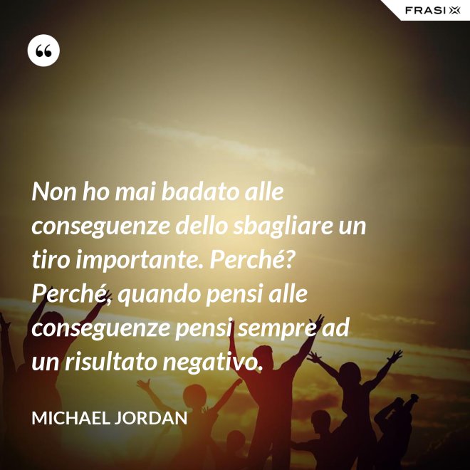 Non ho mai badato alle conseguenze dello sbagliare un tiro importante. Perché? Perché, quando pensi alle conseguenze pensi sempre ad un risultato negativo. - Michael Jordan
