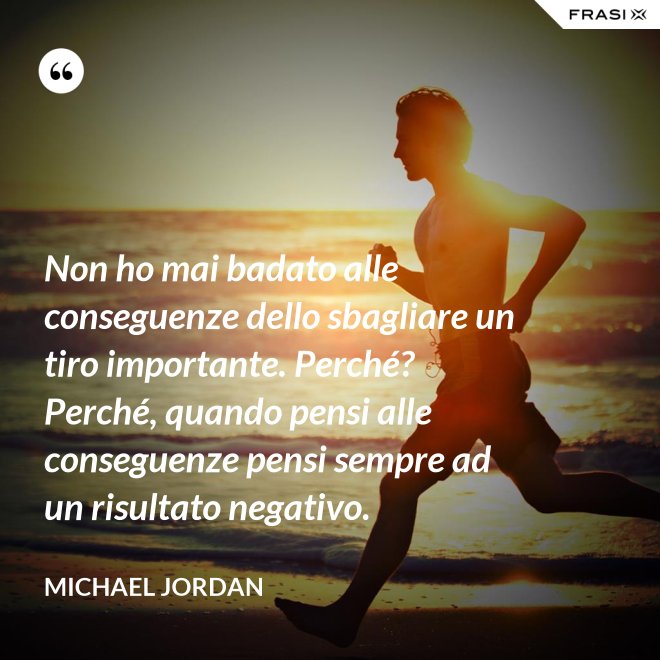 Non ho mai badato alle conseguenze dello sbagliare un tiro importante. Perché? Perché, quando pensi alle conseguenze pensi sempre ad un risultato negativo. - Michael Jordan