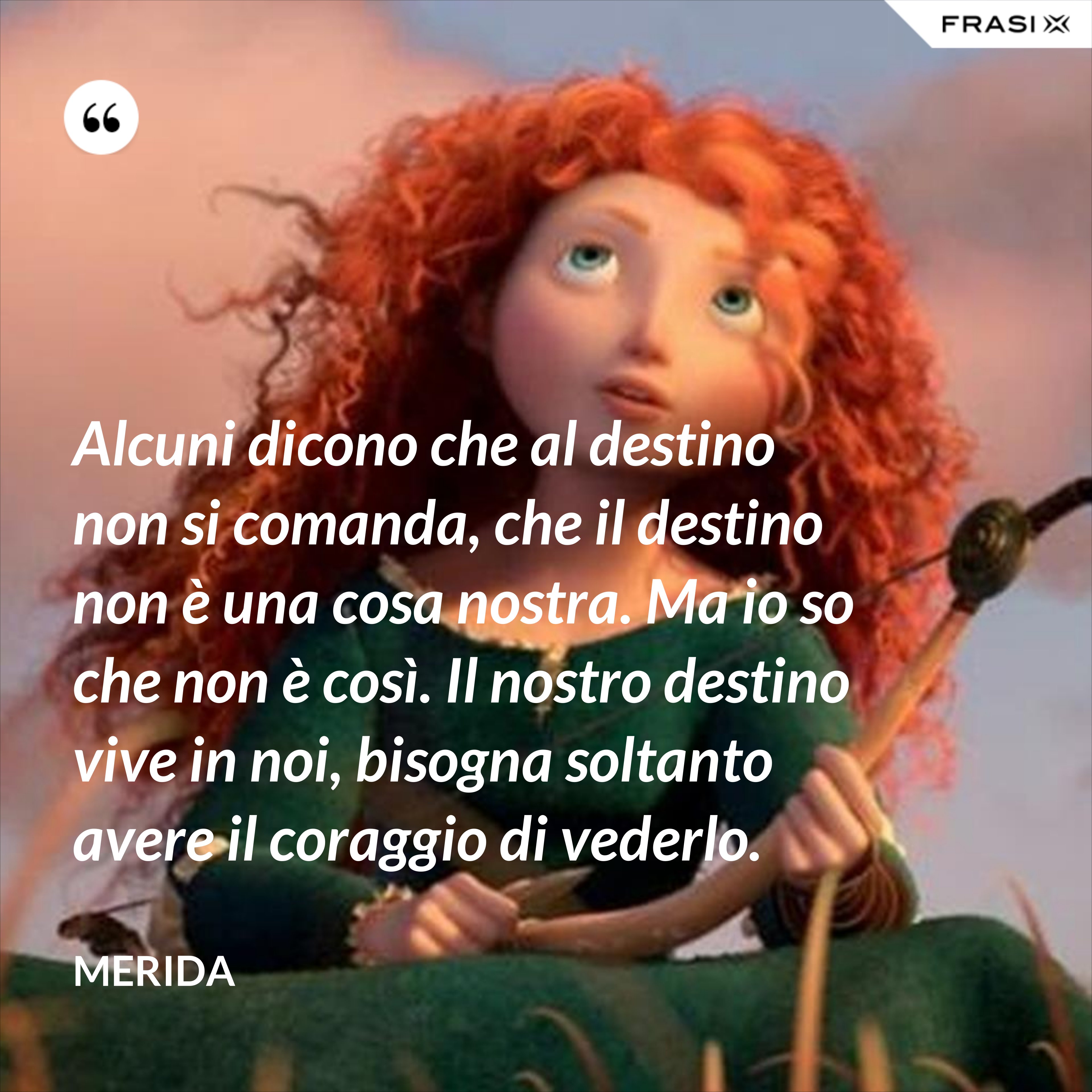 Alcuni dicono che al destino non si comanda, che il destino non è una cosa nostra. Ma io so che non è così. Il nostro destino vive in noi, bisogna soltanto avere il coraggio di vederlo. - Merida