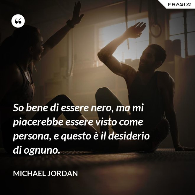 So bene di essere nero, ma mi piacerebbe essere visto come persona, e questo è il desiderio di ognuno. - Michael Jordan