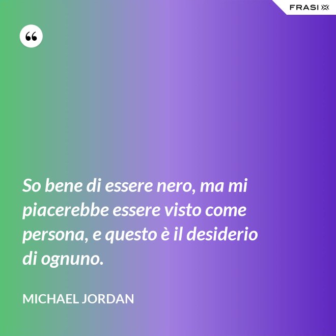 So bene di essere nero, ma mi piacerebbe essere visto come persona, e questo è il desiderio di ognuno. - Michael Jordan
