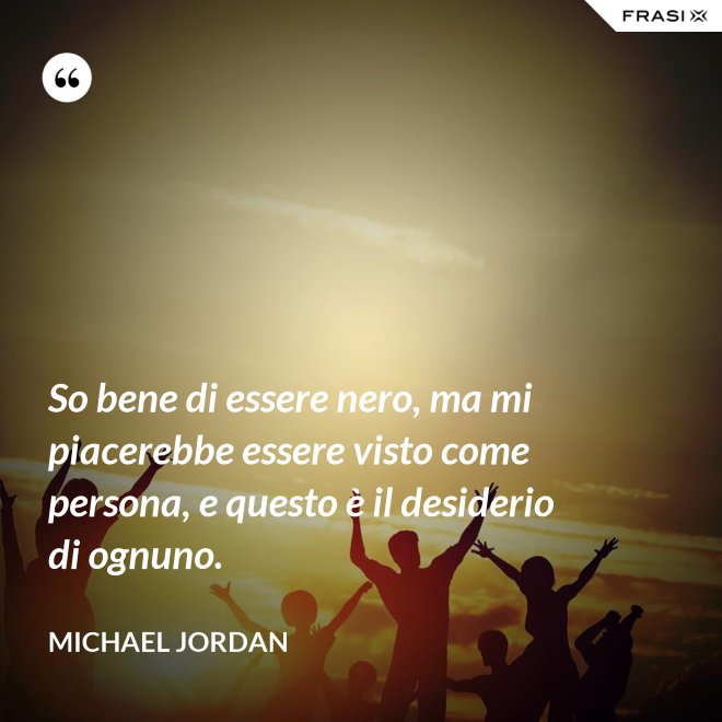 So bene di essere nero, ma mi piacerebbe essere visto come persona, e questo è il desiderio di ognuno. - Michael Jordan