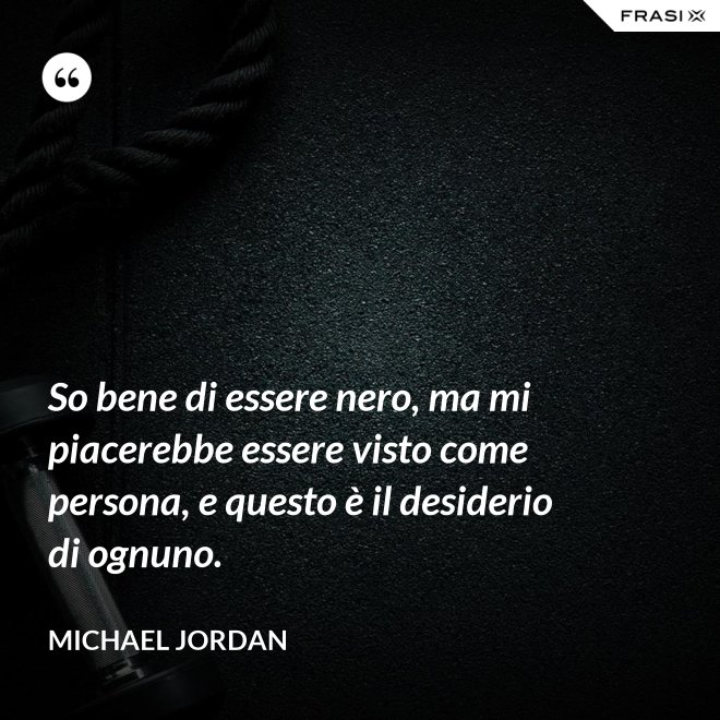 So bene di essere nero, ma mi piacerebbe essere visto come persona, e questo è il desiderio di ognuno. - Michael Jordan