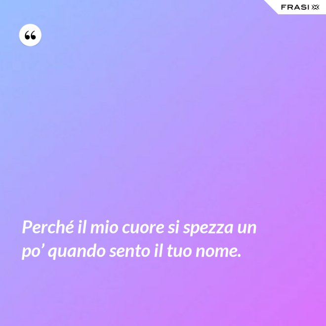 Perché il mio cuore si spezza un po’ quando sento il tuo nome. - Anonimo