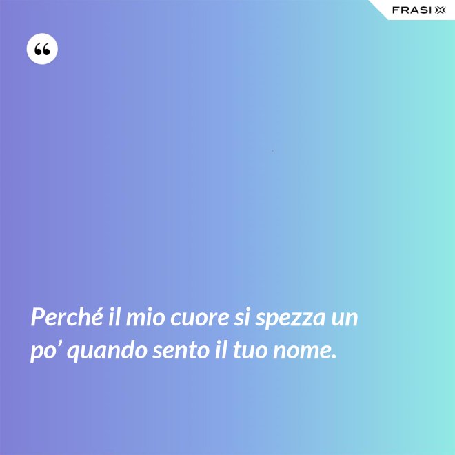 Perché il mio cuore si spezza un po’ quando sento il tuo nome. - Anonimo