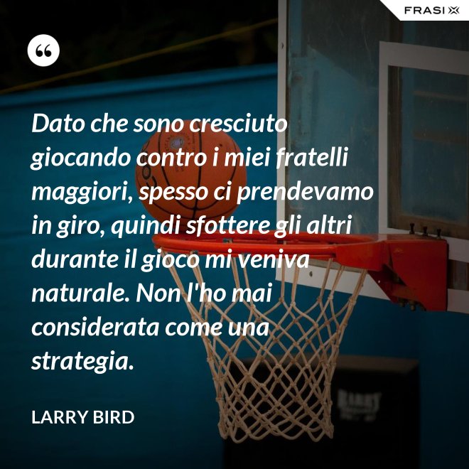Dato che sono cresciuto giocando contro i miei fratelli maggiori, spesso ci prendevamo in giro, quindi sfottere gli altri durante il gioco mi veniva naturale. Non l'ho mai considerata come una strategia. - Larry Bird