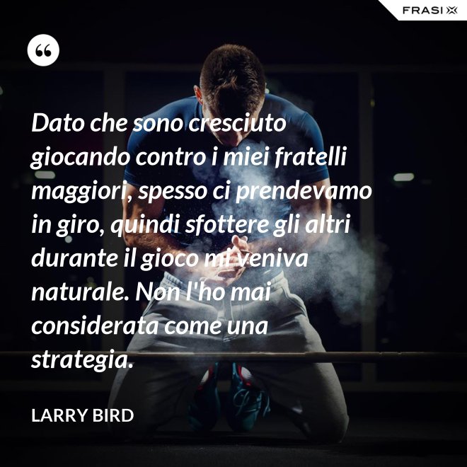 Dato che sono cresciuto giocando contro i miei fratelli maggiori, spesso ci prendevamo in giro, quindi sfottere gli altri durante il gioco mi veniva naturale. Non l'ho mai considerata come una strategia. - Larry Bird