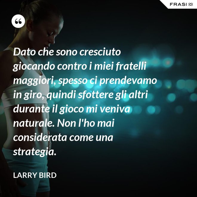 Dato che sono cresciuto giocando contro i miei fratelli maggiori, spesso ci prendevamo in giro, quindi sfottere gli altri durante il gioco mi veniva naturale. Non l'ho mai considerata come una strategia. - Larry Bird