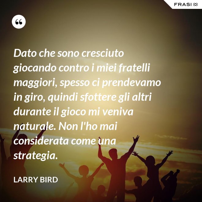Dato che sono cresciuto giocando contro i miei fratelli maggiori, spesso ci prendevamo in giro, quindi sfottere gli altri durante il gioco mi veniva naturale. Non l'ho mai considerata come una strategia. - Larry Bird
