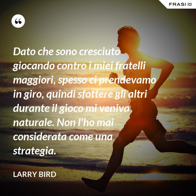 Dato che sono cresciuto giocando contro i miei fratelli maggiori, spesso ci prendevamo in giro, quindi sfottere gli altri durante il gioco mi veniva naturale. Non l'ho mai considerata come una strategia. - Larry Bird