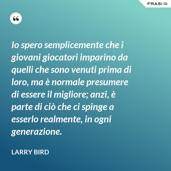 Io spero semplicemente che i giovani giocatori imparino da quelli che sono venuti prima di loro, ma è normale presumere di essere il migliore; anzi, è parte di ciò che ci spinge a esserlo realmente, in ogni generazione. - Larry Bird