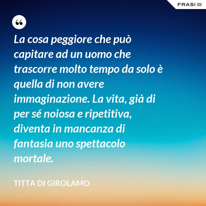 La cosa peggiore che può capitare ad un uomo che trascorre molto tempo da solo è quella di non avere immaginazione. La vita, già di per sé noiosa e ripetitiva, diventa in mancanza di fantasia uno spettacolo mortale. - Titta Di Girolamo