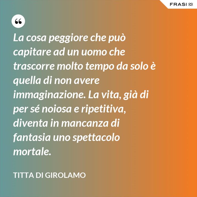 La cosa peggiore che può capitare ad un uomo che trascorre molto tempo da solo è quella di non avere immaginazione. La vita, già di per sé noiosa e ripetitiva, diventa in mancanza di fantasia uno spettacolo mortale. - Titta Di Girolamo