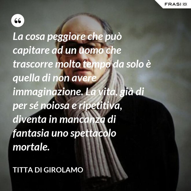La cosa peggiore che può capitare ad un uomo che trascorre molto tempo da solo è quella di non avere immaginazione. La vita, già di per sé noiosa e ripetitiva, diventa in mancanza di fantasia uno spettacolo mortale. - Titta Di Girolamo