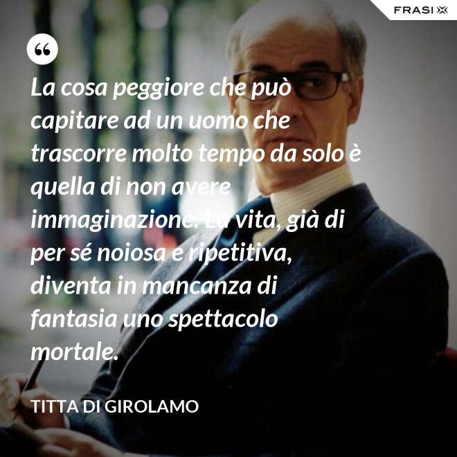 La cosa peggiore che può capitare ad un uomo che trascorre molto tempo da solo è quella di non avere immaginazione. La vita, già di per sé noiosa e ripetitiva, diventa in mancanza di fantasia uno spettacolo mortale. - Titta Di Girolamo