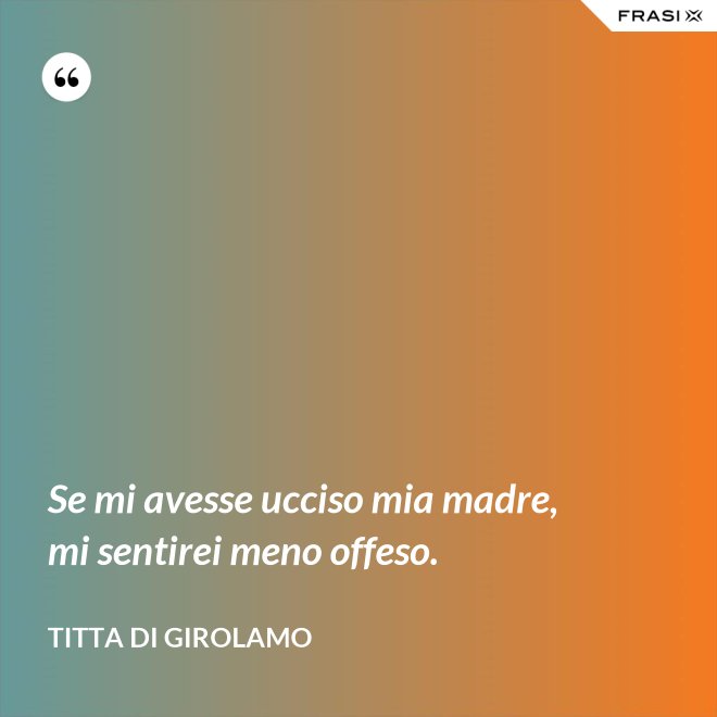 Se mi avesse ucciso mia madre, mi sentirei meno offeso. - Titta Di Girolamo