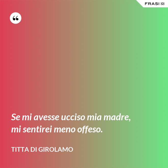 Se mi avesse ucciso mia madre, mi sentirei meno offeso. - Titta Di Girolamo