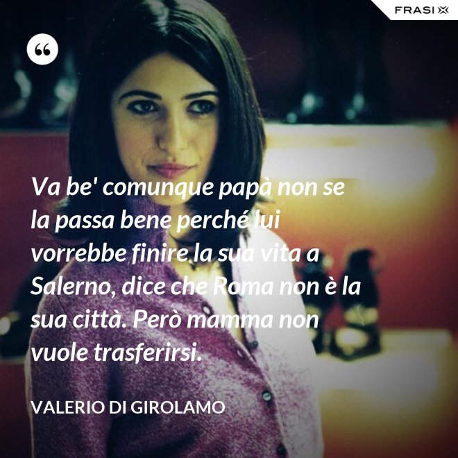 Va be' comunque papà non se la passa bene perché lui vorrebbe finire la sua vita a Salerno, dice che Roma non è la sua città. Però mamma non vuole trasferirsi. - Valerio Di Girolamo