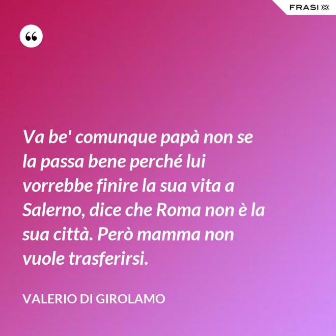 Va be' comunque papà non se la passa bene perché lui vorrebbe finire la sua vita a Salerno, dice che Roma non è la sua città. Però mamma non vuole trasferirsi. - Valerio Di Girolamo