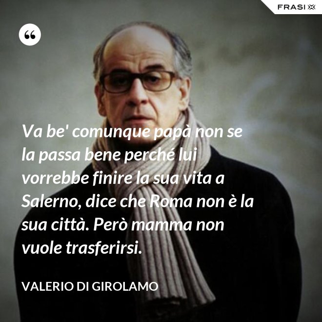 Va be' comunque papà non se la passa bene perché lui vorrebbe finire la sua vita a Salerno, dice che Roma non è la sua città. Però mamma non vuole trasferirsi. - Valerio Di Girolamo