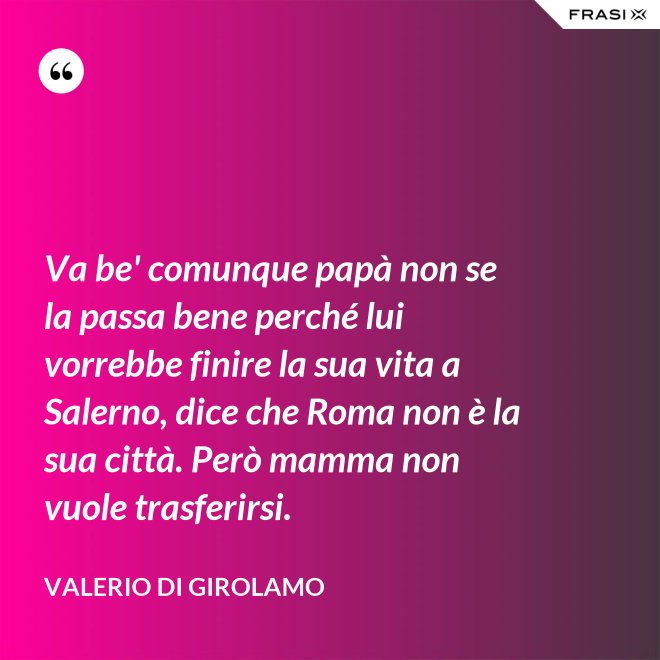 Va be' comunque papà non se la passa bene perché lui vorrebbe finire la sua vita a Salerno, dice che Roma non è la sua città. Però mamma non vuole trasferirsi. - Valerio Di Girolamo