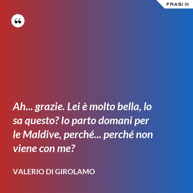 Ah... grazie. Lei è molto bella, lo sa questo? Io parto domani per le Maldive, perché... perché non viene con me? - Valerio Di Girolamo