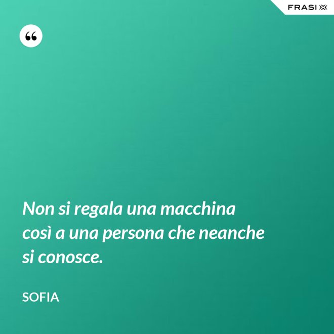 Non si regala una macchina così a una persona che neanche si conosce. - Sofia
