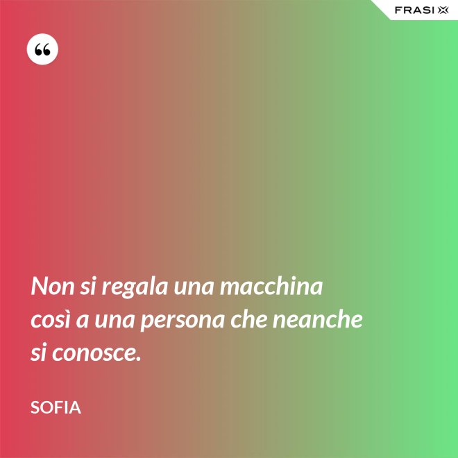 Non si regala una macchina così a una persona che neanche si conosce. - Sofia