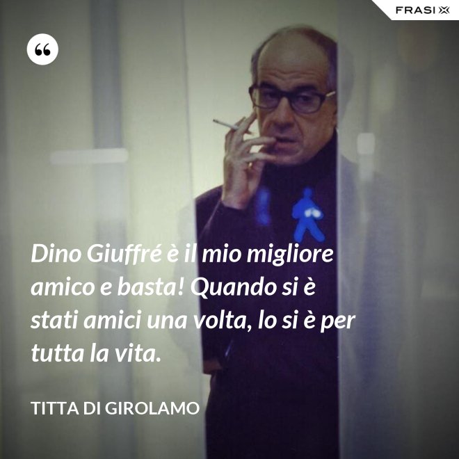 Dino Giuffré è il mio migliore amico e basta! Quando si è stati amici una volta, lo si è per tutta la vita. - Titta Di Girolamo