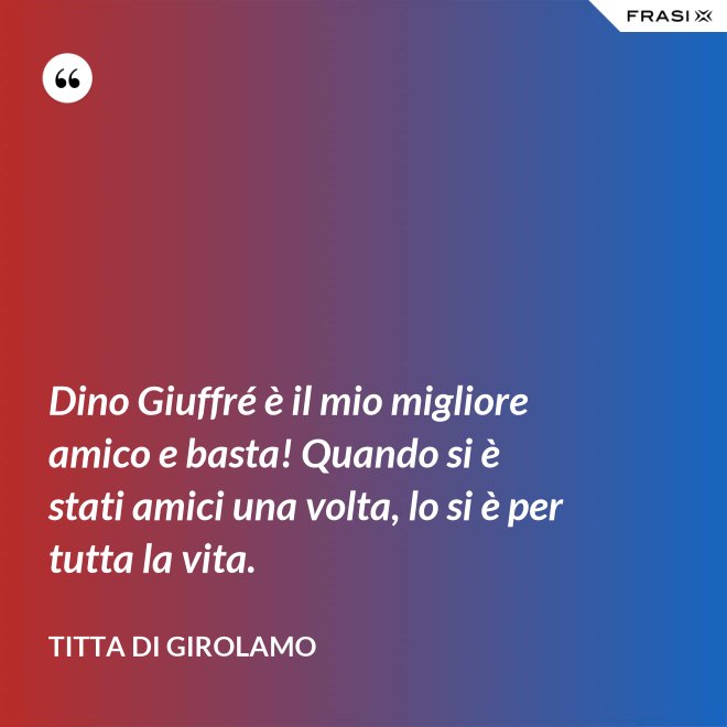 Dino Giuffré è il mio migliore amico e basta! Quando si è stati amici una volta, lo si è per tutta la vita. - Titta Di Girolamo