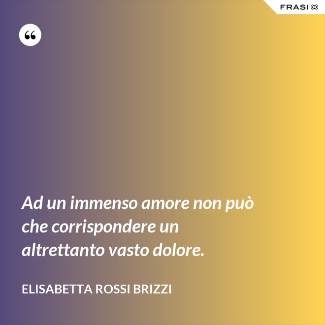 Ad un immenso amore non può che corrispondere un altrettanto vasto dolore. - Elisabetta Rossi Brizzi
