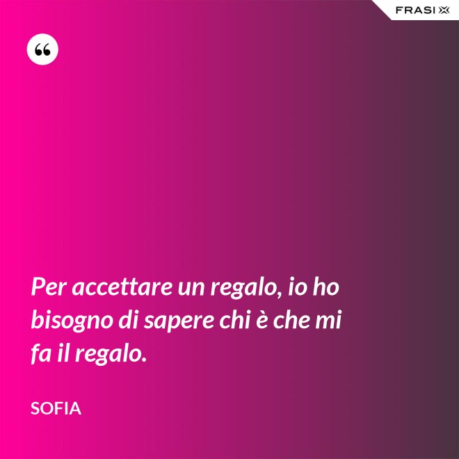 Per accettare un regalo, io ho bisogno di sapere chi è che mi fa il regalo. - Sofia