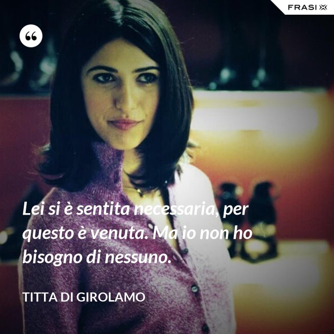 Lei si è sentita necessaria, per questo è venuta. Ma io non ho bisogno di nessuno. - Titta Di Girolamo